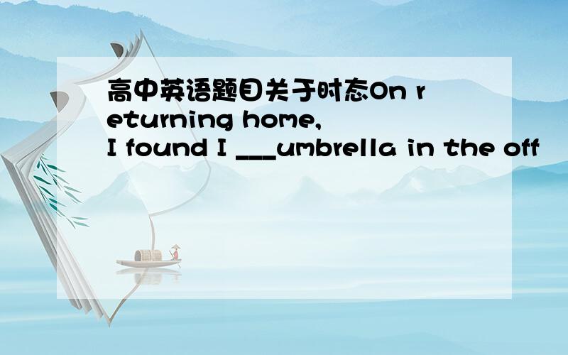 高中英语题目关于时态On returning home,I found I ___umbrella in the off