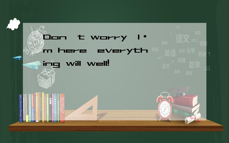 Don`t worry,I·m here,everything will well!