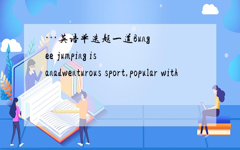 ···英语单选题一道Bungee jumping is anadwenturous sport,popular with
