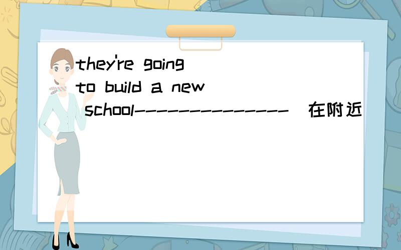 they're going to build a new school--------------（在附近）