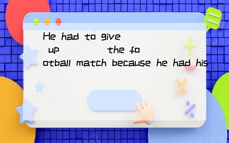 He had to give up ____the football match because he had his