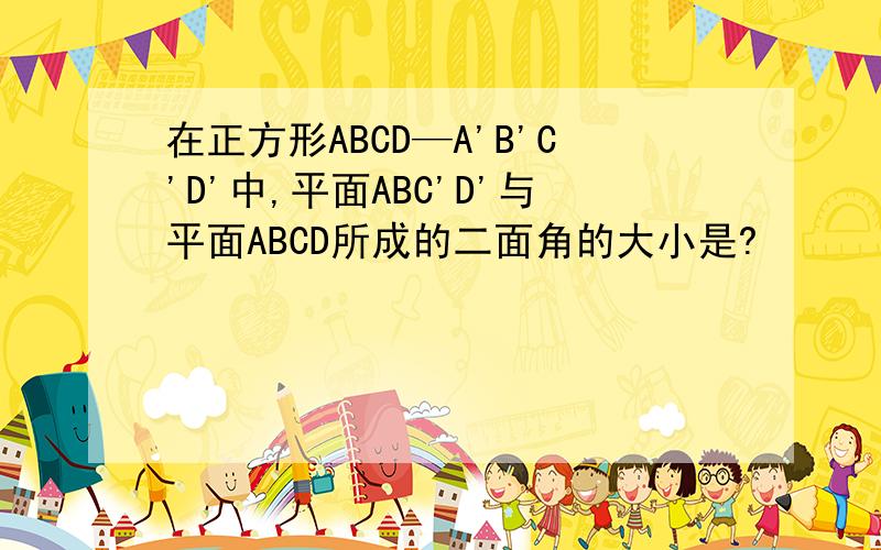 在正方形ABCD—A'B'C'D'中,平面ABC'D'与平面ABCD所成的二面角的大小是?