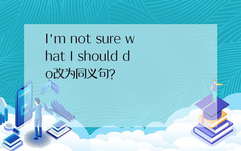 I'm not sure what I should do改为同义句?