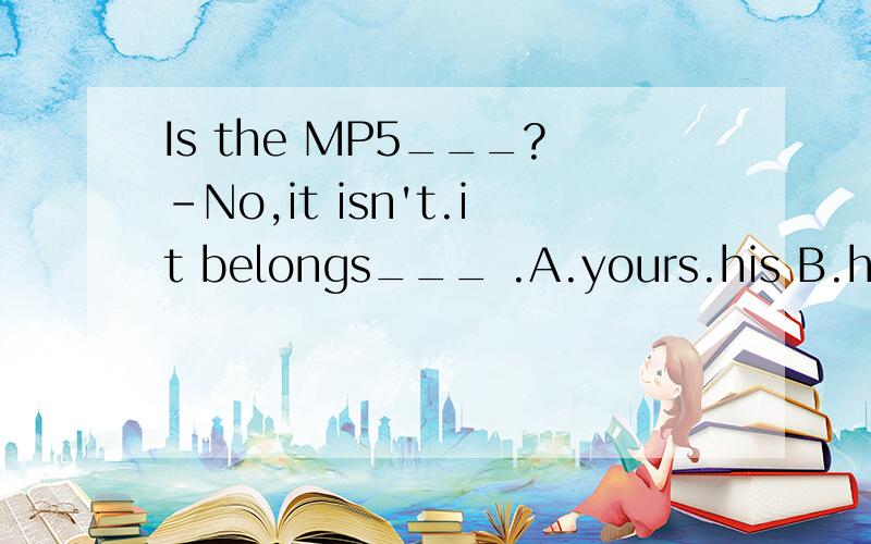 Is the MP5___?-No,it isn't.it belongs___ .A.yours.his B.him,