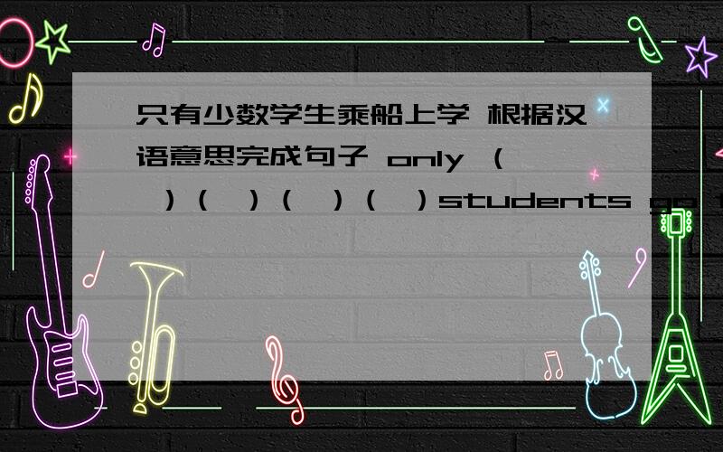 只有少数学生乘船上学 根据汉语意思完成句子 only （ ）（ ）（ ）（ ）students go to school