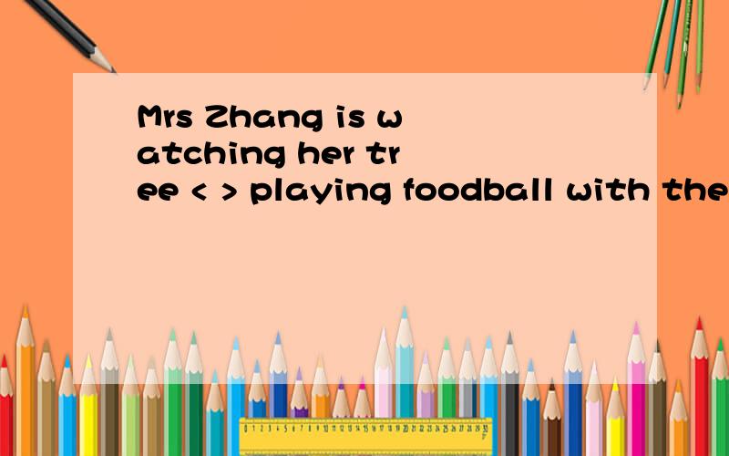 Mrs Zhang is watching her tree < > playing foodball with the