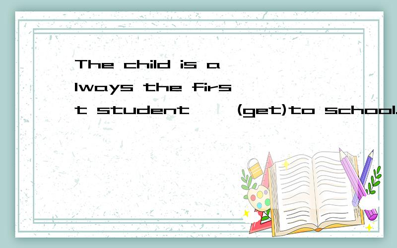 The child is always the first student ——(get)to school.填啥?