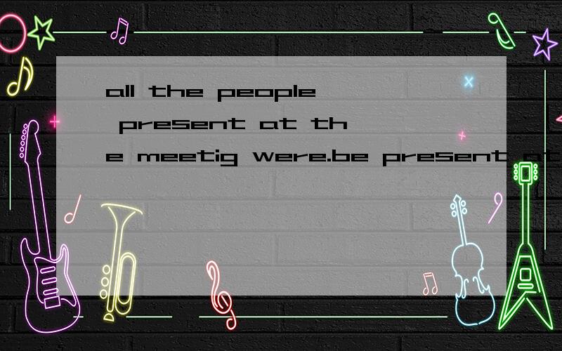 all the people present at the meetig were.be present at ：出席
