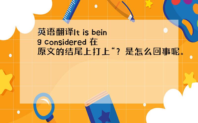 英语翻译It is being considered 在原文的结尾上打上“？是怎么回事呢。