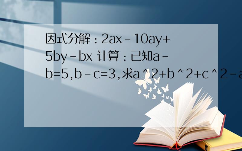因式分解：2ax-10ay+5by-bx 计算：已知a-b=5,b-c=3,求a＾2+b＾2+c＾2-ab-ac-bc的