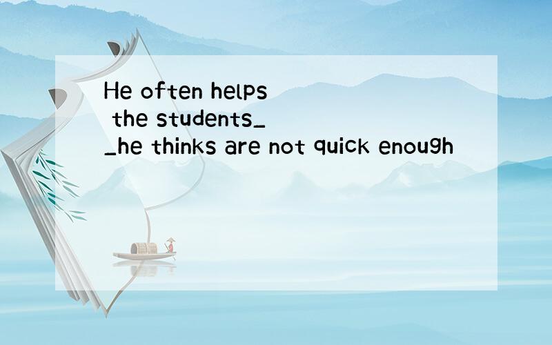 He often helps the students__he thinks are not quick enough