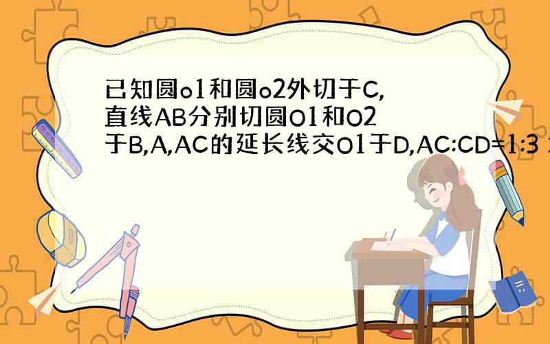 已知圆o1和圆o2外切于C,直线AB分别切圆O1和O2 于B,A,AC的延长线交O1于D,AC:CD=1:3 求角ABC