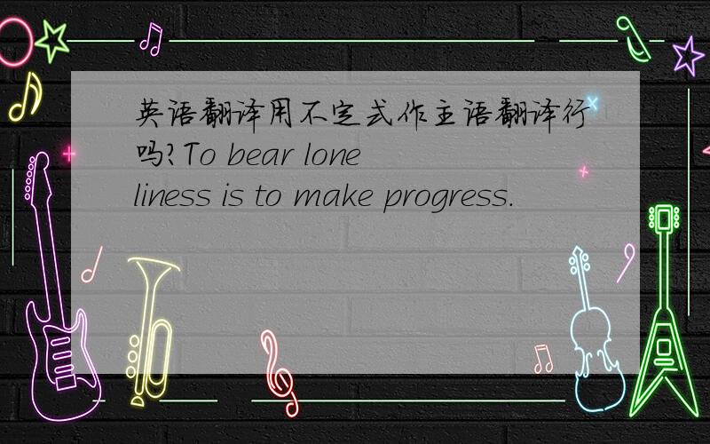 英语翻译用不定式作主语翻译行吗?To bear loneliness is to make progress.
