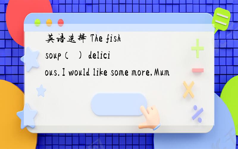 英语选择 The fish soup（ ) delicious.I would like some more,Mum