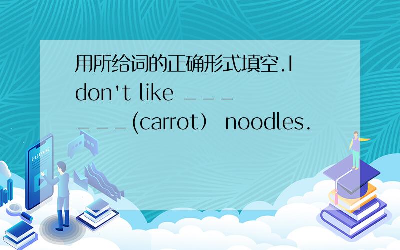 用所给词的正确形式填空.I don't like ______(carrot） noodles.