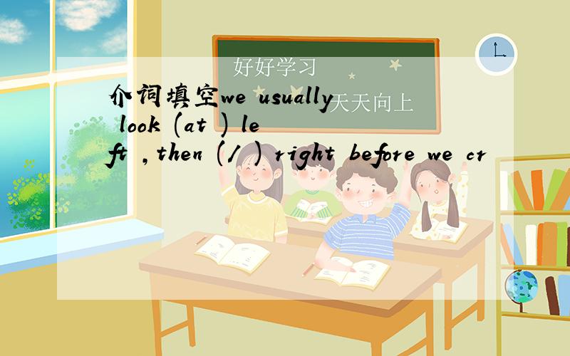 介词填空we usually look (at ) left ,then (/ ) right before we cr