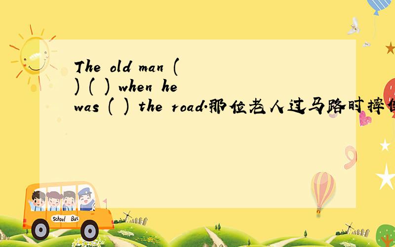 The old man ( ) ( ) when he was ( ) the road.那位老人过马路时摔倒了.