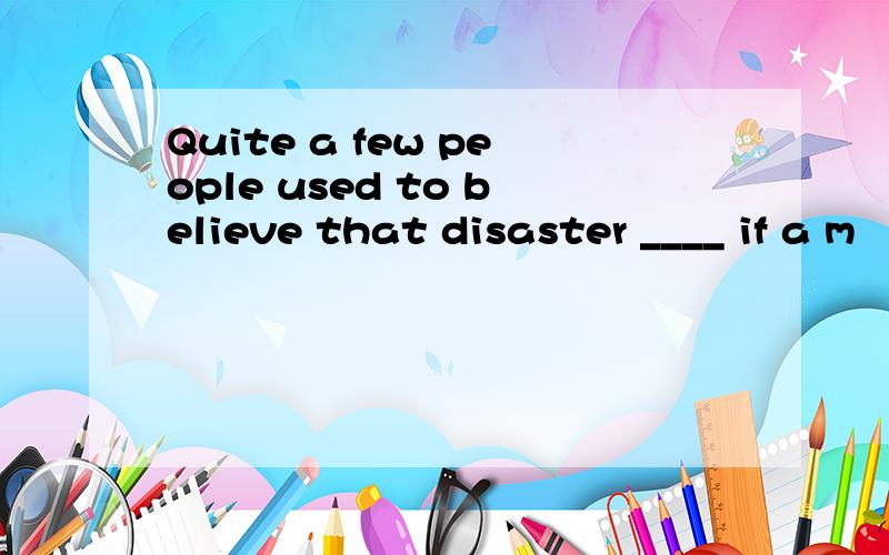 Quite a few people used to believe that disaster ____ if a m