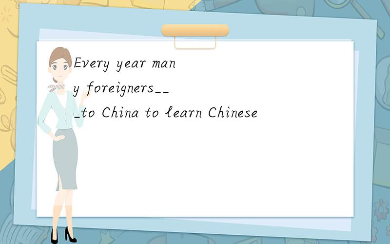 Every year many foreigners___to China to learn Chinese