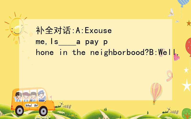 补全对话:A:Excuse me,Is＿＿a pay phone in the neighborbood?B:Well,