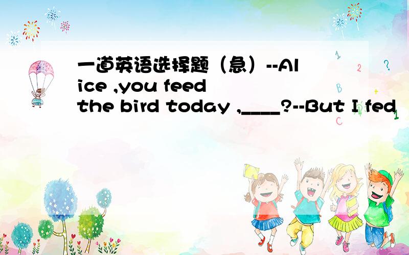 一道英语选择题（急）--Alice ,you feed the bird today ,____?--But I fed
