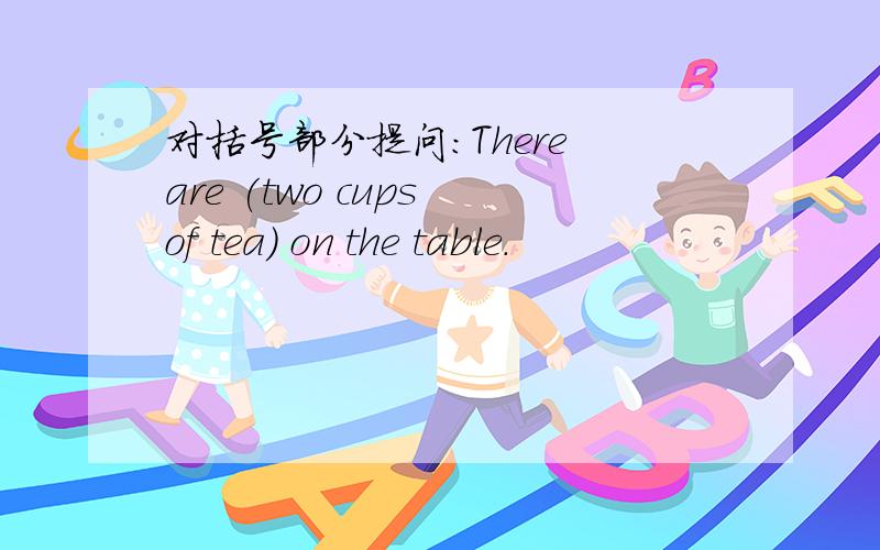 对括号部分提问:There are (two cups of tea) on the table.