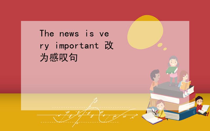 The news is very important 改为感叹句