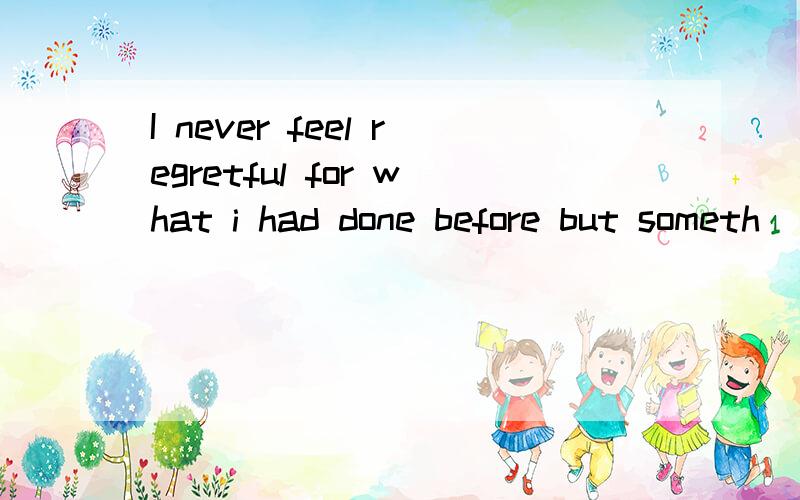 I never feel regretful for what i had done before but someth