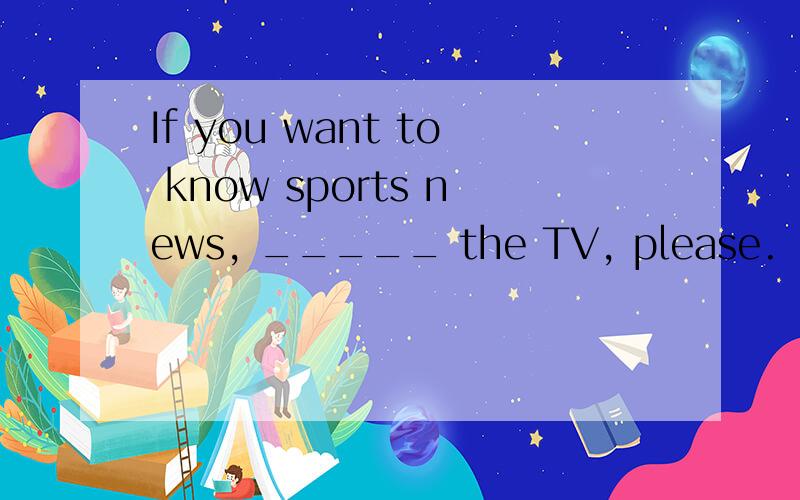 If you want to know sports news, _____ the TV, please. [&nbs