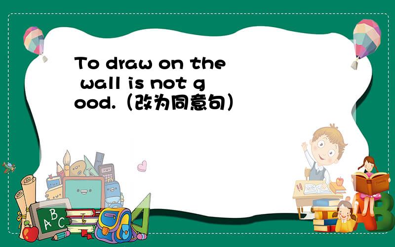 To draw on the wall is not good.（改为同意句）