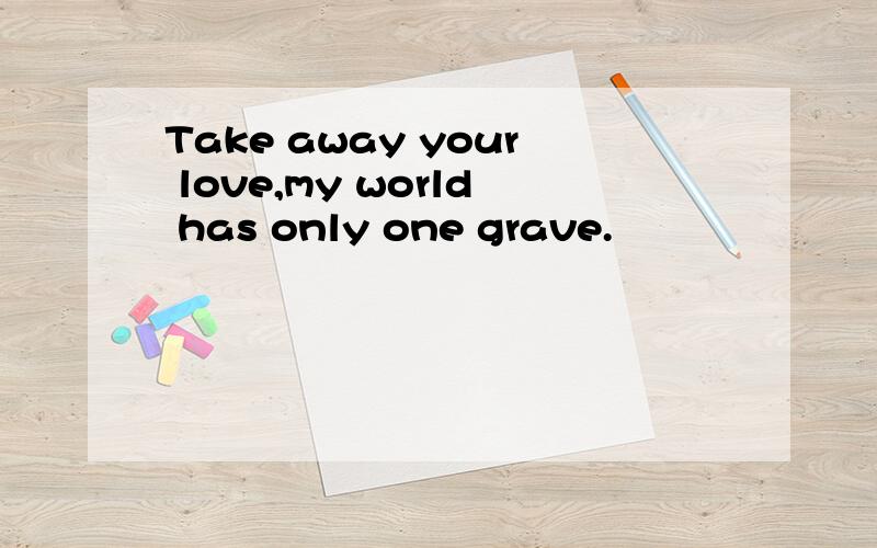 Take away your love,my world has only one grave.