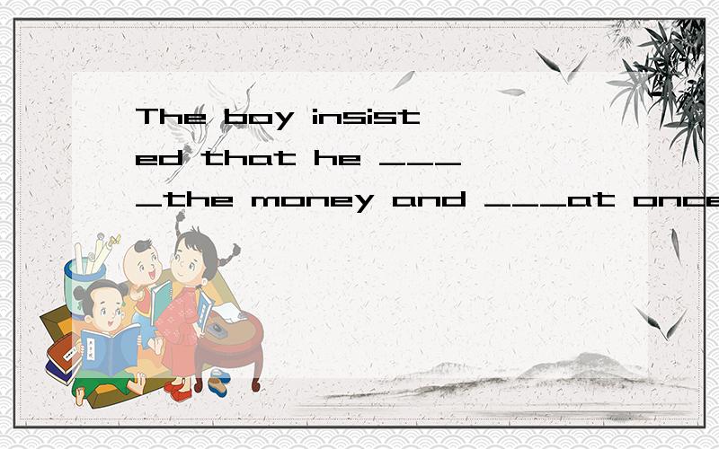The boy insisted that he ____the money and ___at once.