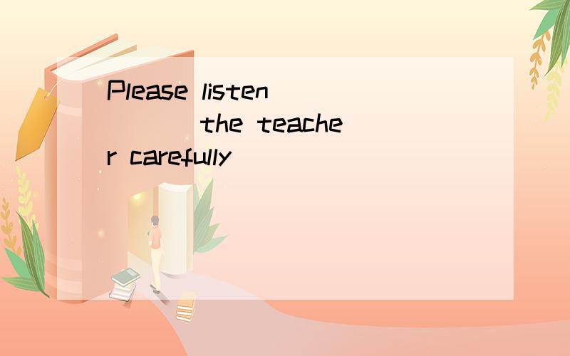 Please listen ___ the teacher carefully
