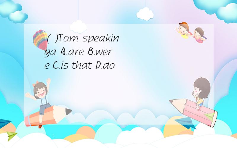 ( )Tom speakinga A.are B.were C.is that D.do