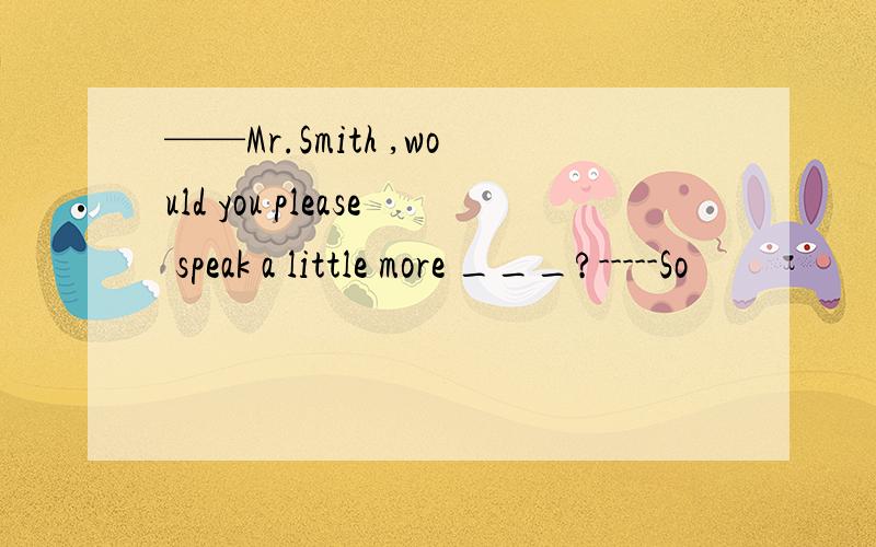 ——Mr.Smith ,would you please speak a little more ___?-----So