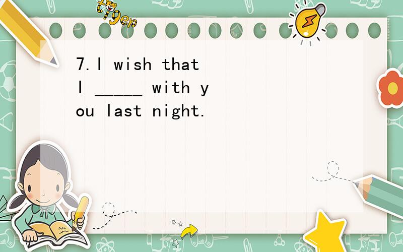 7.I wish that I _____ with you last night.