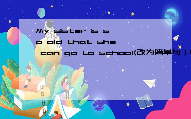 My sister is so old that she can go to school(改为简单句）急求
