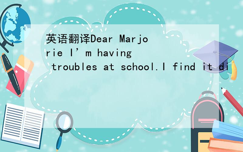 英语翻译Dear Marjorie I’m having troubles at school.I find it di