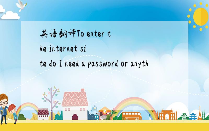 英语翻译To enter the internet site do I need a password or anyth