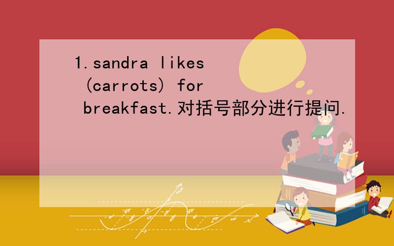 1.sandra likes (carrots) for breakfast.对括号部分进行提问.