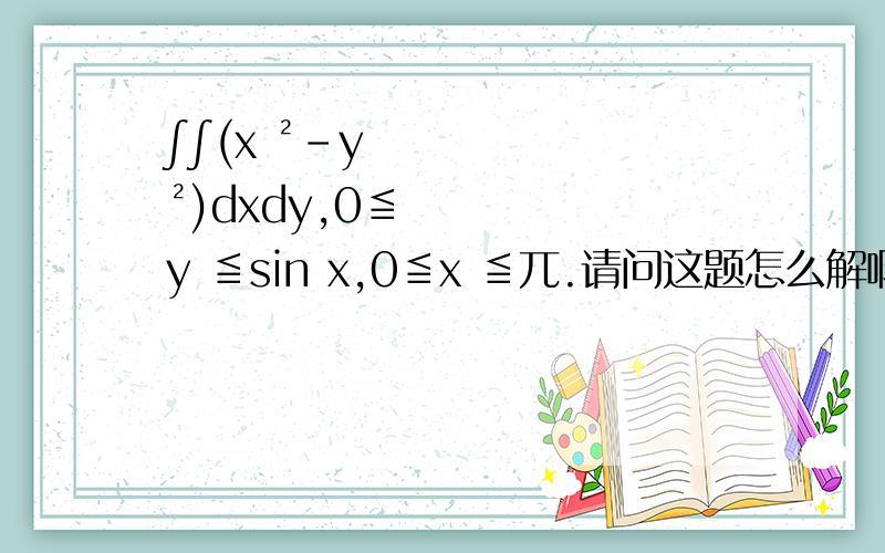 ∫∫(x ²-y ²)dxdy,0≦y ≦sin x,0≦x ≦兀.请问这题怎么解啊?
