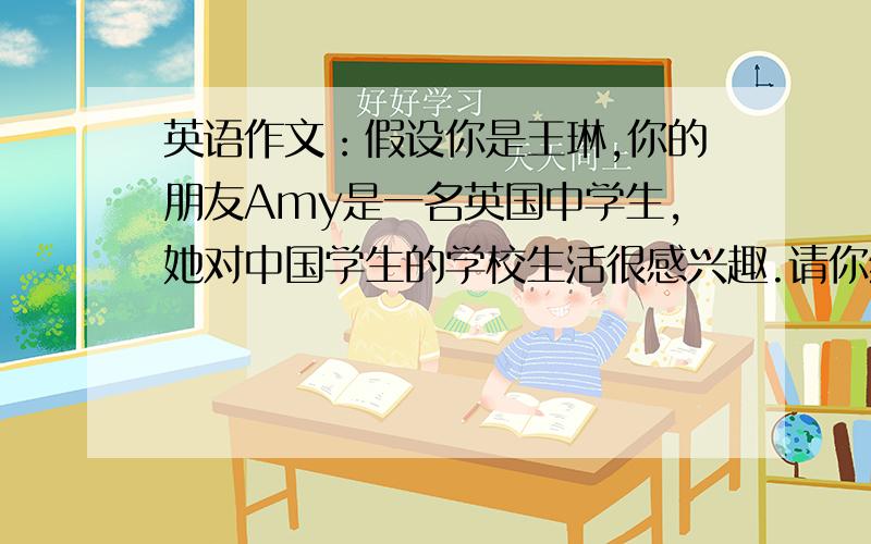 英语作文：假设你是王琳,你的朋友Amy是一名英国中学生,她对中国学生的学校生活很感兴趣.请你给她写...