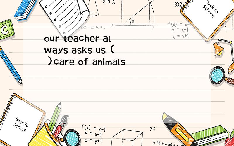 our teacher always asks us ( )care of animals