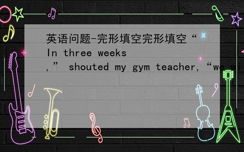 英语问题-完形填空完形填空“In three weeks,” shouted my gym teacher,“we wi