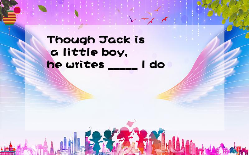 Though Jack is a little boy,he writes _____ l do