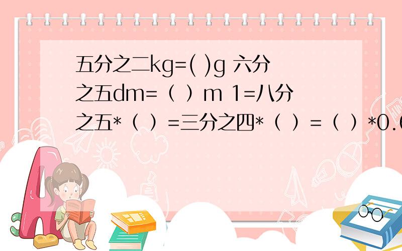 五分之二kg=( )g 六分之五dm=（ ）m 1=八分之五*（ ）=三分之四*（ ）=（ ）*0.6=7*（ ）