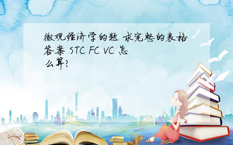 微观经济学的题 求完整的表格答案 STC FC VC 怎么算?