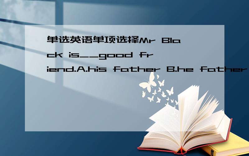 单选英语单项选择Mr Black is__good friend.A.his father B.he father'sC