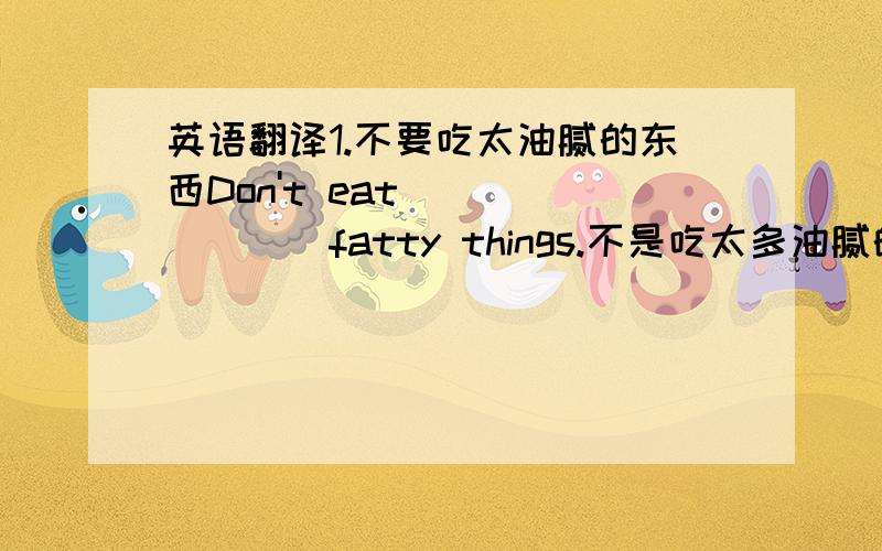 英语翻译1.不要吃太油腻的东西Don't eat ___ ___ fatty things.不是吃太多油腻的，是吃太油腻