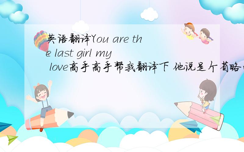 英语翻译You are the last girl my love高手高手帮我翻译下 他说是个省略句